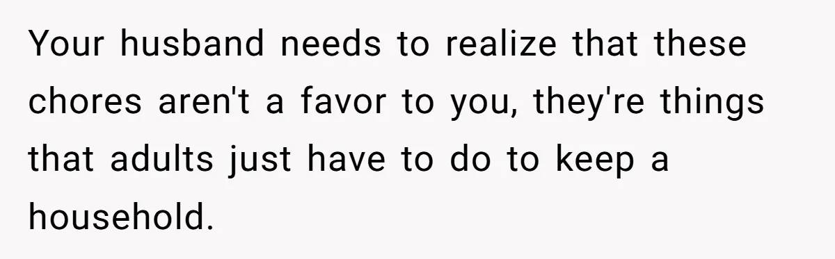 Your husband needs to realize that these chores aren't a favor to you, they're things that adults just have to do to keep a household.