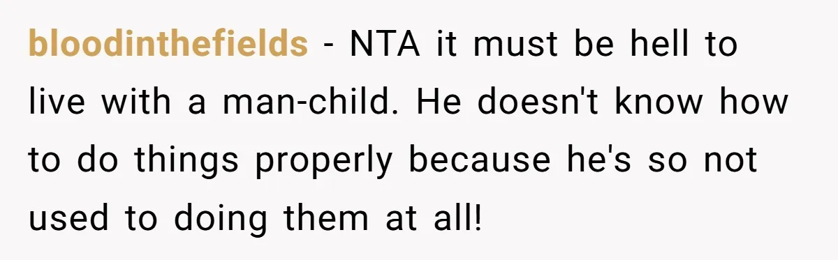 bloodinthefields − NTA it must be hell to live with a man-child. He doesn't know how to do things properly because he's so not used to doing them at all!