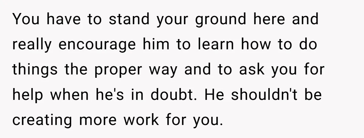 You have to stand your ground here and really encourage him to learn how to do things the proper way and to ask you for help when he's in doubt....