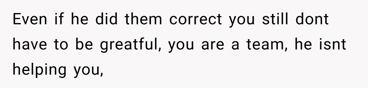 Even if he did them correct you still dont have to be greatful, you are a team, he isnt helping you,
