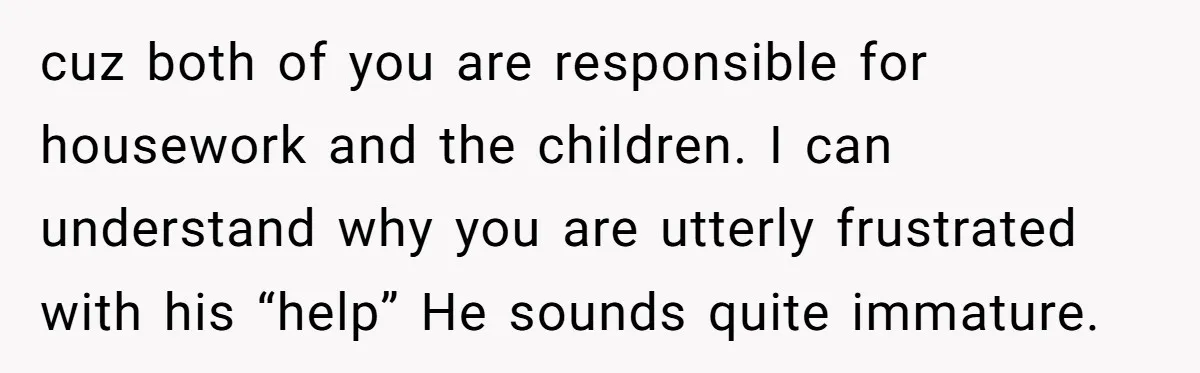 cuz both of you are responsible for housework and the children. I can understand why you are utterly frustrated with his “help” He sounds quite immature.