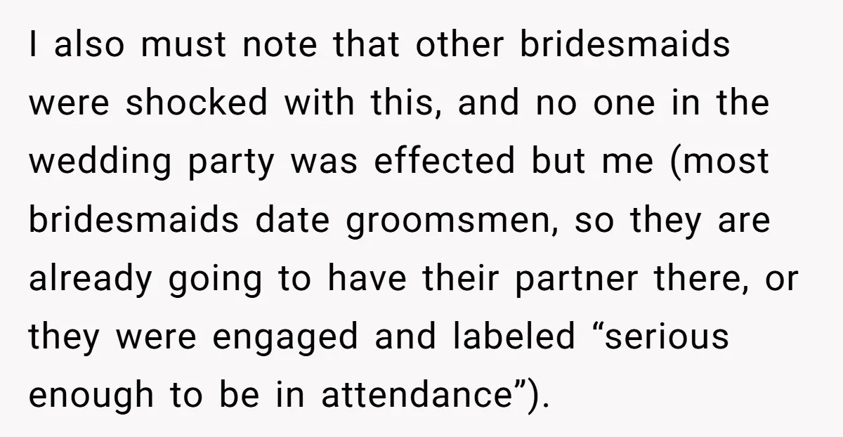 I also must note that other bridesmaids were shocked with this, and no one in the wedding party was effected but me (most bridesmaids date groomsmen, so they are already...