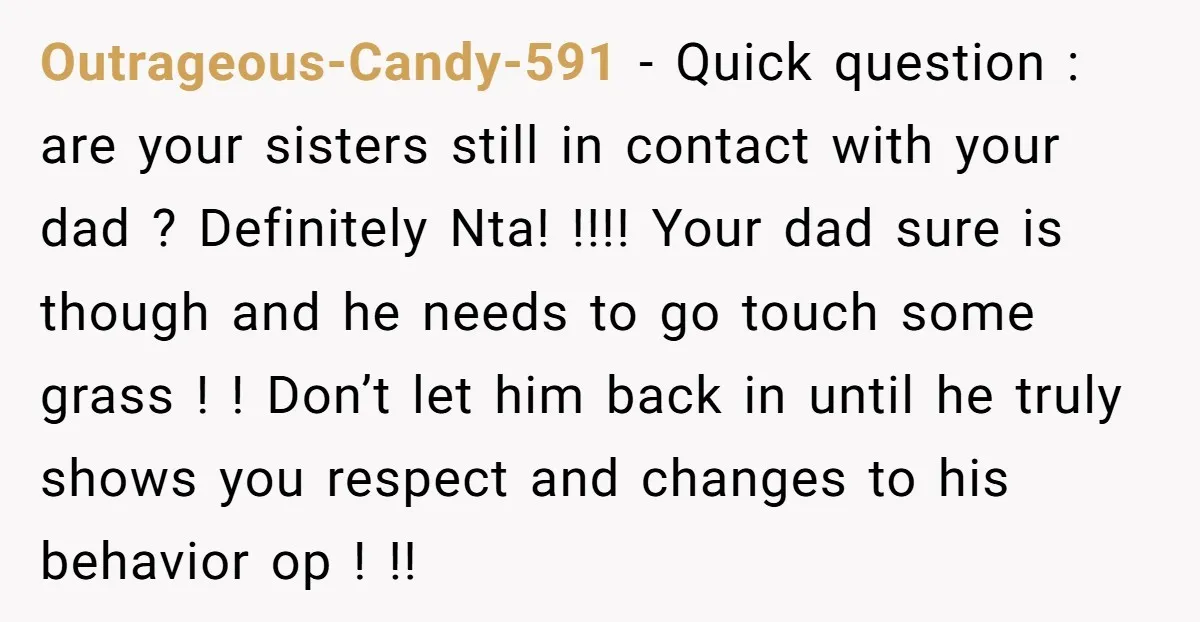 Outrageous-Candy-591 − Quick question : are your sisters still in contact with your dad ? Definitely Nta! !!!! Your dad sure is though and he needs to go touch some...