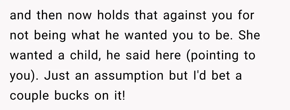 and then now holds that against you for not being what he wanted you to be. She wanted a child, he said here (pointing to you). Just an assumption but...