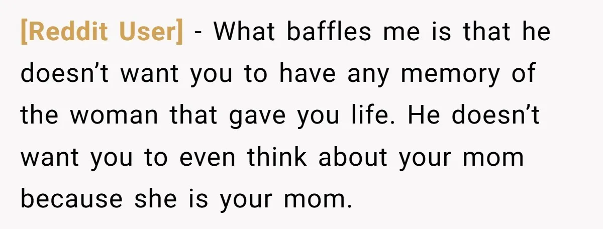 [Reddit User] − What baffles me is that he doesn’t want you to have any memory of the woman that gave you life. He doesn’t want you to even think...