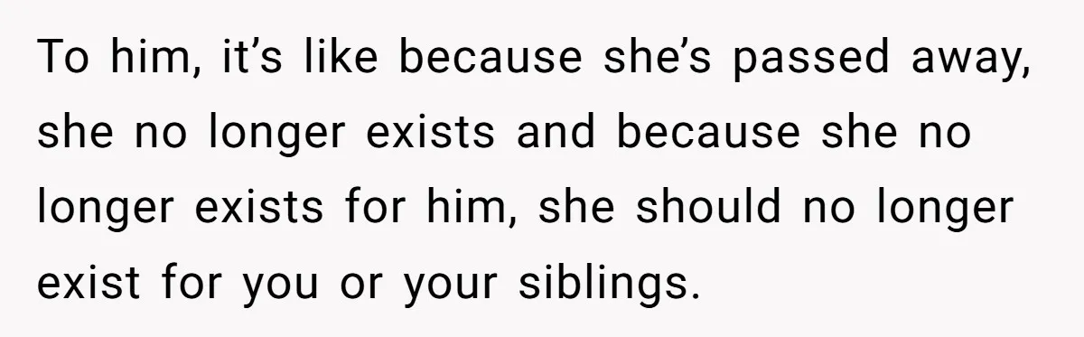 To him, it’s like because she’s passed away, she no longer exists and because she no longer exists for him, she should no longer exist for you or your siblings.
