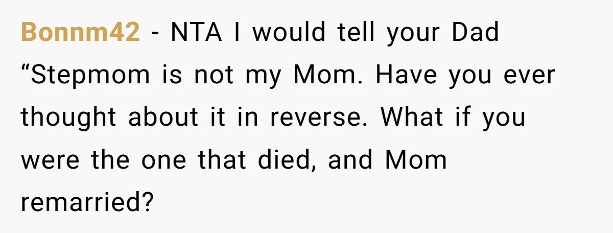 Bonnm42 − NTA I would tell your Dad “Stepmom is not my Mom. Have you ever thought about it in reverse. What if you were the one that died, and...