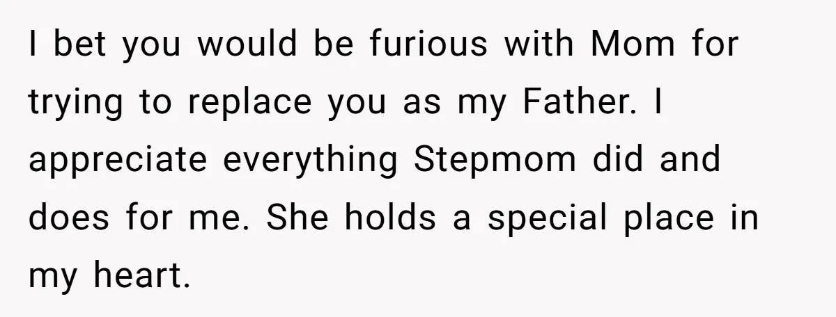 I bet you would be furious with Mom for trying to replace you as my Father. I appreciate everything Stepmom did and does for me. She holds a special place...