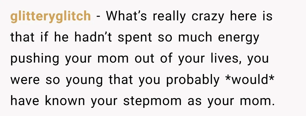 glitteryglitch − What’s really crazy here is that if he hadn’t spent so much energy pushing your mom out of your lives, you were so young that you probably *would*...