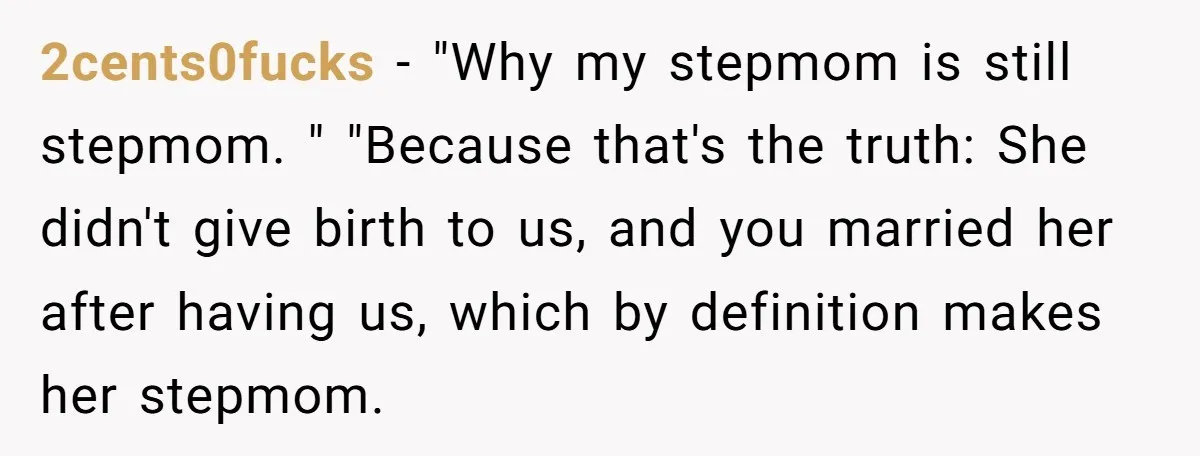 2cents0fucks − "Why my stepmom is still stepmom. " "Because that's the truth: She didn't give birth to us, and you married her after having us, which by definition makes...