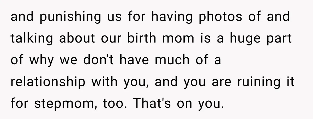 and punishing us for having photos of and talking about our birth mom is a huge part of why we don't have much of a relationship with you, and you...
