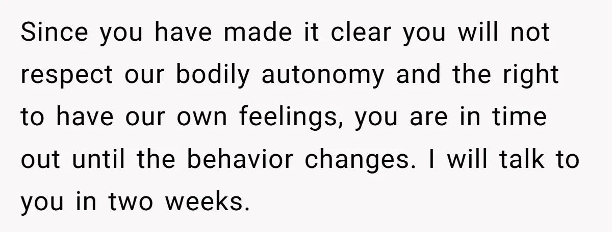 Since you have made it clear you will not respect our bodily autonomy and the right to have our own feelings, you are in time out until the behavior changes....