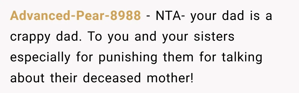 Advanced-Pear-8988 − NTA- your dad is a crappy dad. To you and your sisters especially for punishing them for talking about their deceased mother!