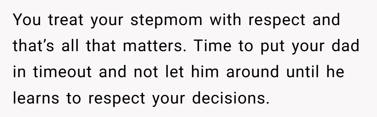 You treat your stepmom with respect and that’s all that matters. Time to put your dad in timeout and not let him around until he learns to respect your decisions.