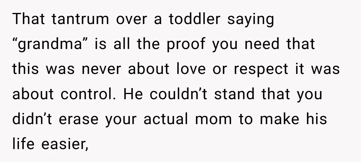 That tantrum over a toddler saying “grandma” is all the proof you need that this was never about love or respect it was about control. He couldn’t stand that you...