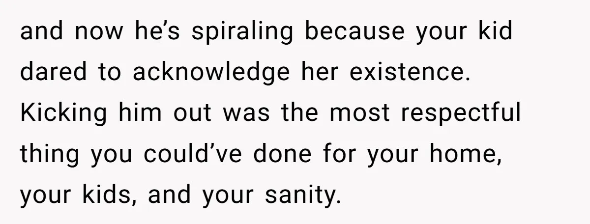 and now he’s spiraling because your kid dared to acknowledge her existence. Kicking him out was the most respectful thing you could’ve done for your home, your kids, and your...