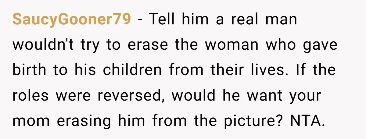 SaucyGooner79 − Tell him a real man wouldn't try to erase the woman who gave birth to his children from their lives. If the roles were reversed, would he want...