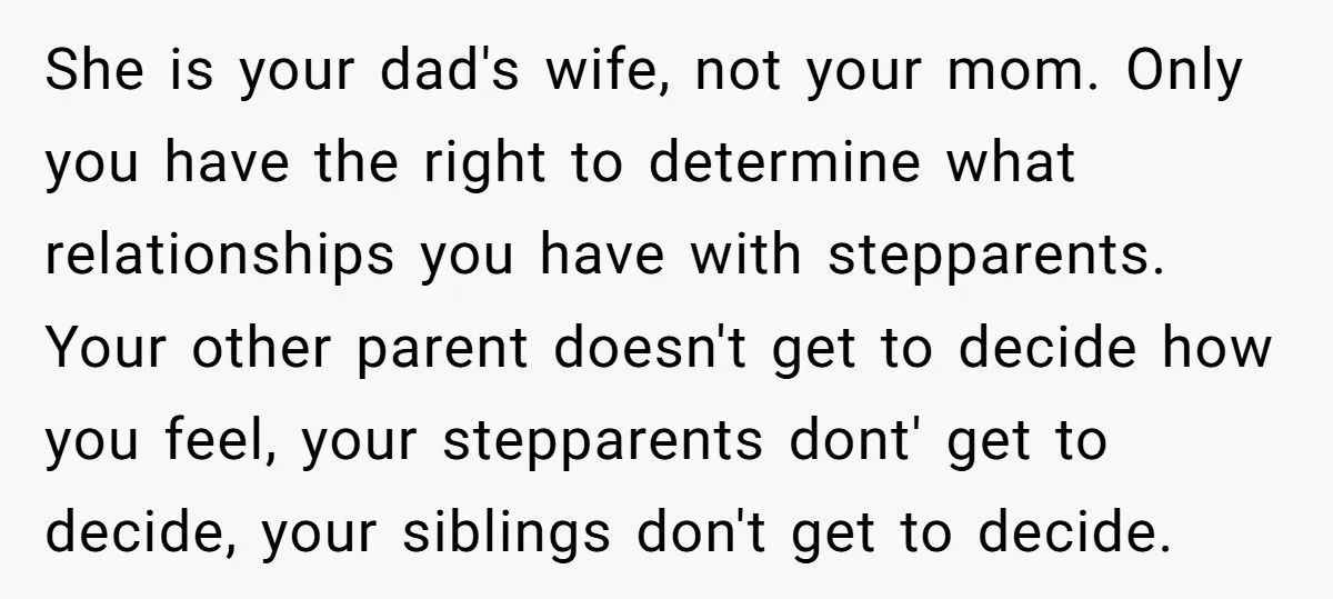 She is your dad's wife, not your mom. Only you have the right to determine what relationships you have with stepparents. Your other parent doesn't get to decide how you...