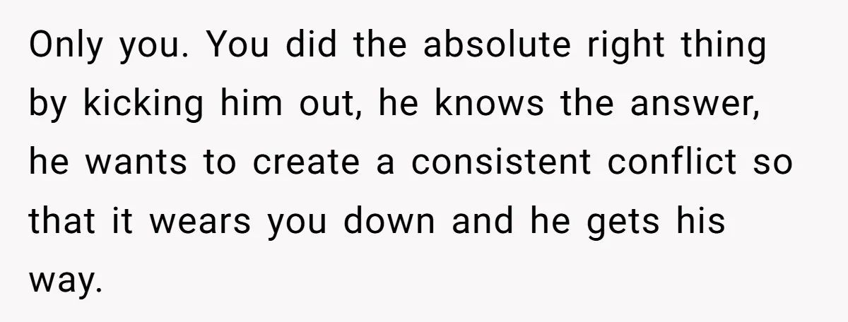 Only you. You did the absolute right thing by kicking him out, he knows the answer, he wants to create a consistent conflict so that it wears you down and...