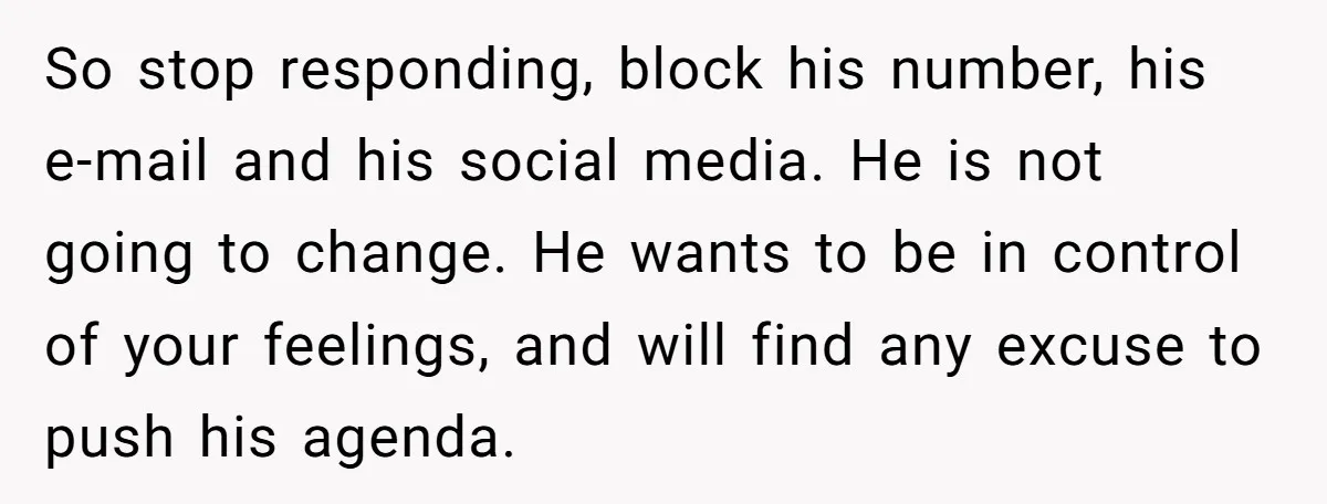 So stop responding, block his number, his e-mail and his social media. He is not going to change. He wants to be in control of your feelings, and will find...
