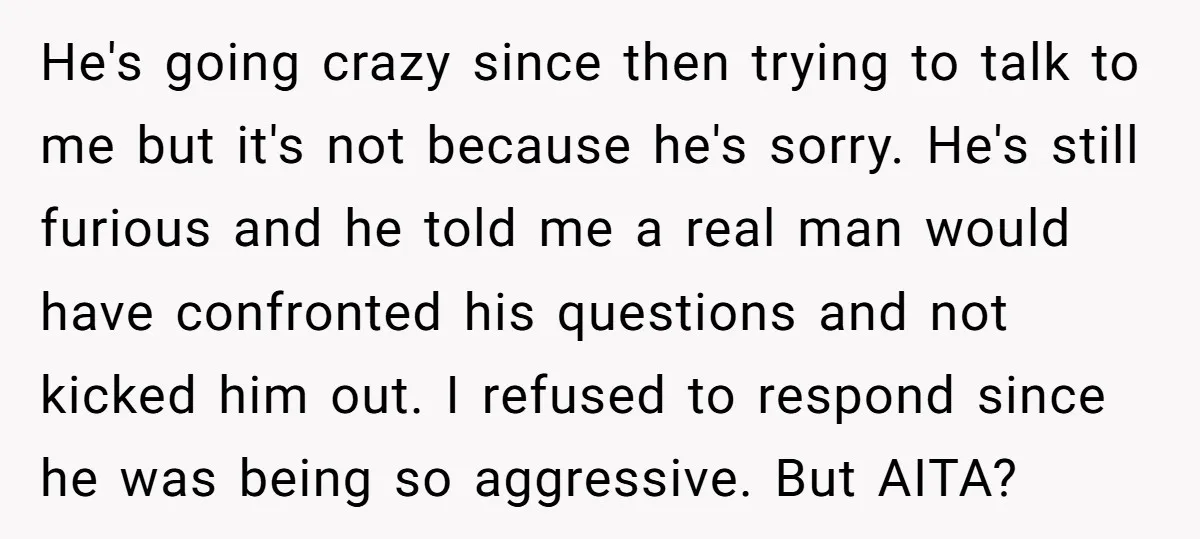 He's going crazy since then trying to talk to me but it's not because he's sorry. He's still furious and he told me a real man would have confronted his...