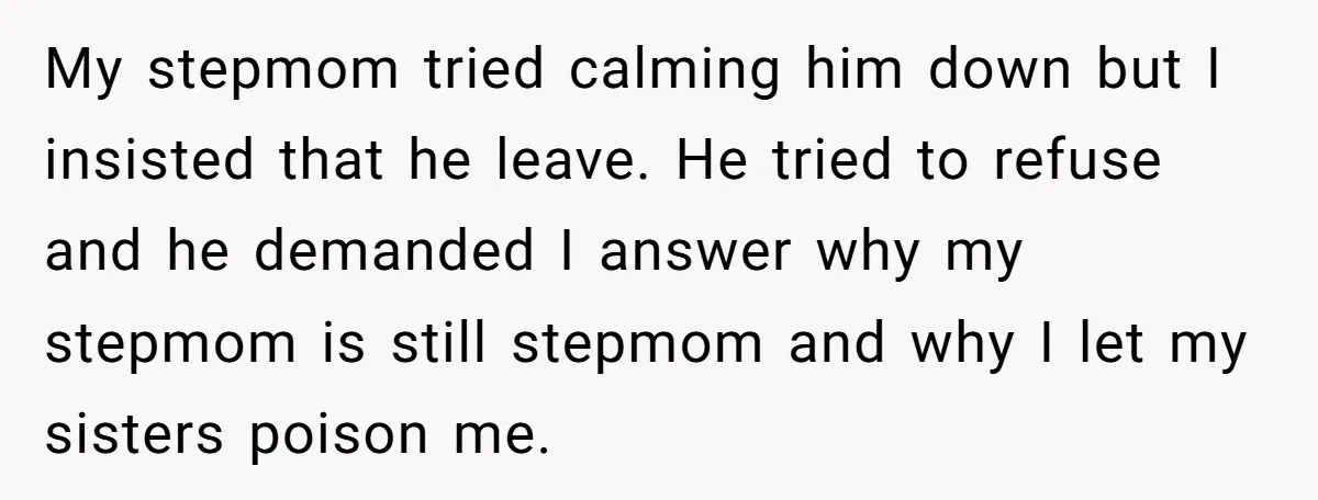 My stepmom tried calming him down but I insisted that he leave. He tried to refuse and he demanded I answer why my stepmom is still stepmom and why I...