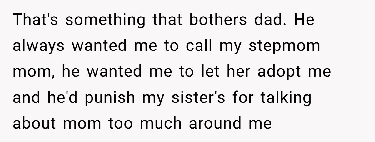 That's something that bothers dad. He always wanted me to call my stepmom mom, he wanted me to let her adopt me and he'd punish my sister's for talking about...