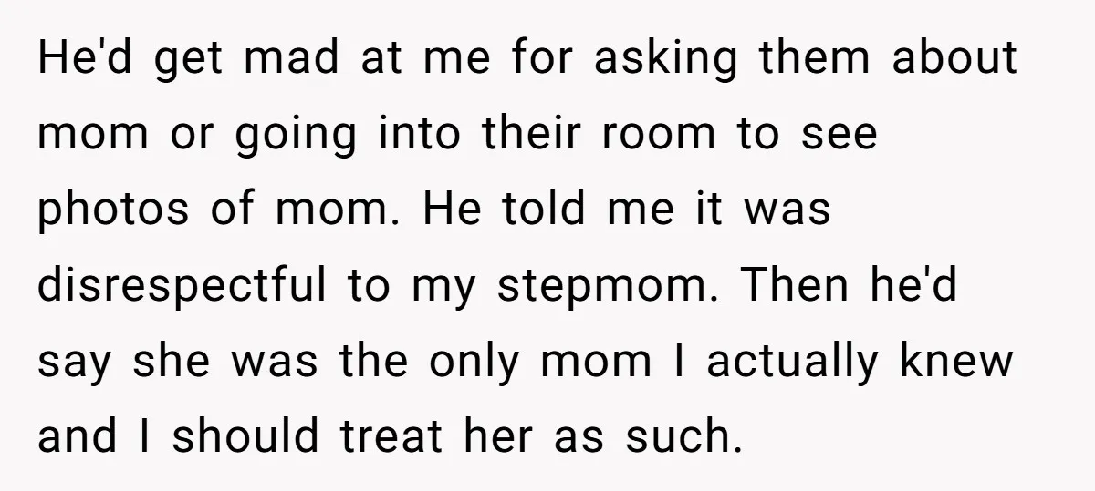 He'd get mad at me for asking them about mom or going into their room to see photos of mom. He told me it was disrespectful to my stepmom. Then...