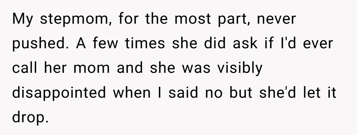 My stepmom, for the most part, never pushed. A few times she did ask if I'd ever call her mom and she was visibly disappointed when I said no but...