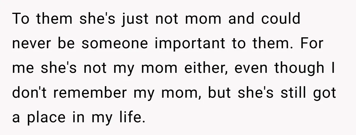 To them she's just not mom and could never be someone important to them. For me she's not my mom either, even though I don't remember my mom, but she's...