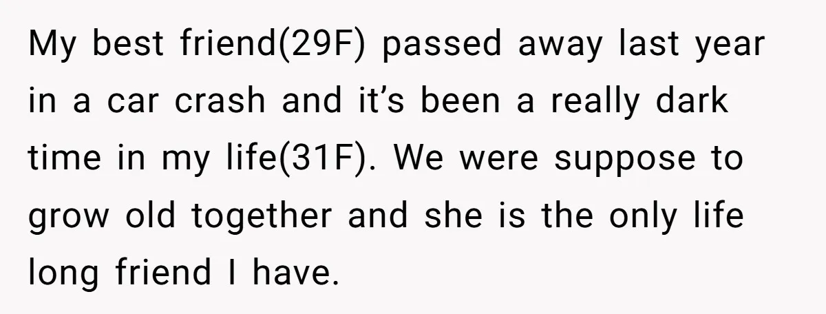 My best friend(29F) passed away last year in a car crash and it’s been a really dark time in my life(31F). We were suppose to grow old together and she...