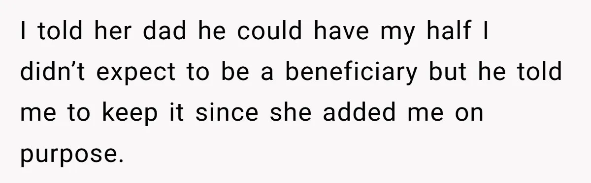 I told her dad he could have my half I didn’t expect to be a beneficiary but he told me to keep it since she added me on purpose.