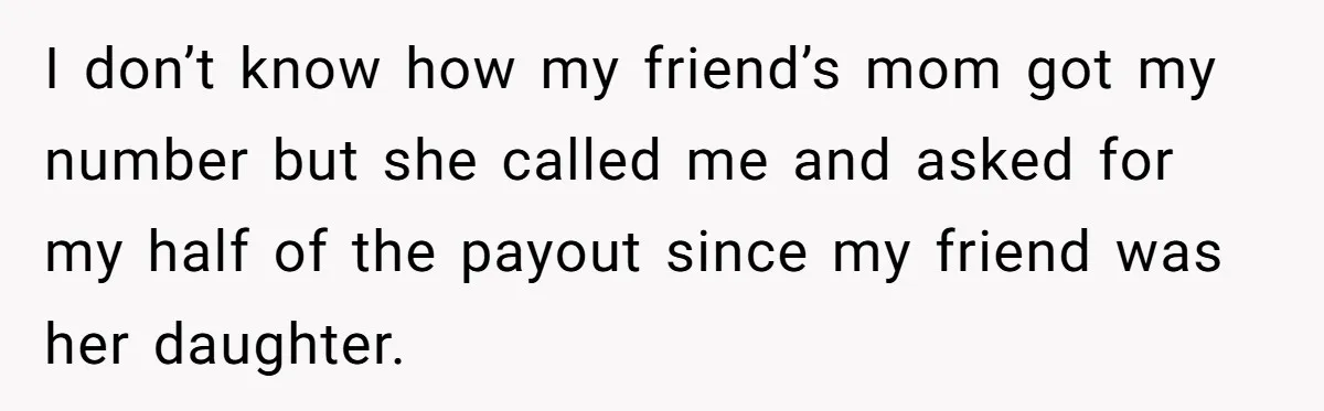 I don’t know how my friend’s mom got my number but she called me and asked for my half of the payout since my friend was her daughter.