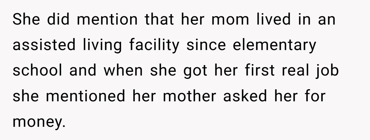 She did mention that her mom lived in an assisted living facility since elementary school and when she got her first real job she mentioned her mother asked her for...
