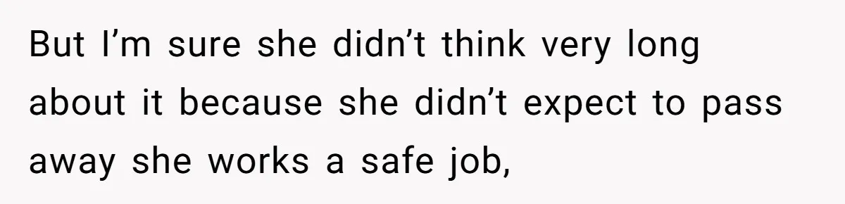 But I’m sure she didn’t think very long about it because she didn’t expect to pass away she works a safe job,