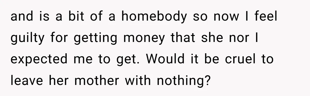 and is a bit of a homebody so now I feel guilty for getting money that she nor I expected me to get. Would it be cruel to leave her...