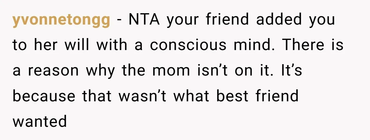 yvonnetongg − NTA your friend added you to her will with a conscious mind. There is a reason why the mom isn’t on it. It’s because that wasn’t what best...