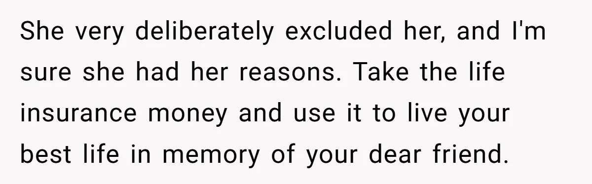 She very deliberately excluded her, and I'm sure she had her reasons. Take the life insurance money and use it to live your best life in memory of your dear...