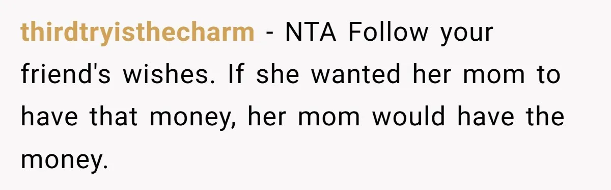 thirdtryisthecharm − NTA Follow your friend's wishes. If she wanted her mom to have that money, her mom would have the money.