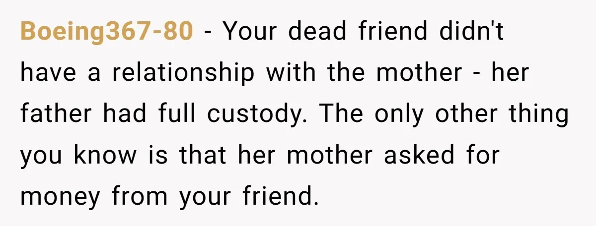 Boeing367-80 − Your dead friend didn't have a relationship with the mother - her father had full custody. The only other thing you know is that her mother asked for...