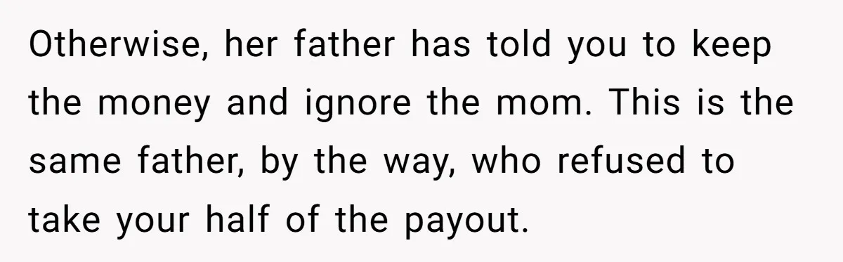 Otherwise, her father has told you to keep the money and ignore the mom. This is the same father, by the way, who refused to take your half of the...