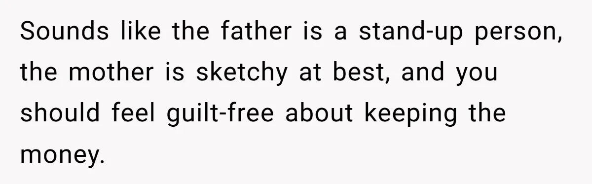 Sounds like the father is a stand-up person, the mother is sketchy at best, and you should feel guilt-free about keeping the money.