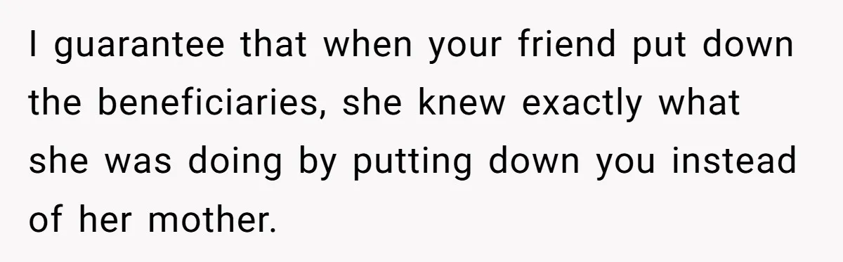 I guarantee that when your friend put down the beneficiaries, she knew exactly what she was doing by putting down you instead of her mother.