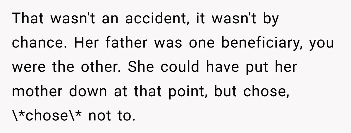 That wasn't an accident, it wasn't by chance. Her father was one beneficiary, you were the other. She could have put her mother down at that point, but chose, \*chose\*...