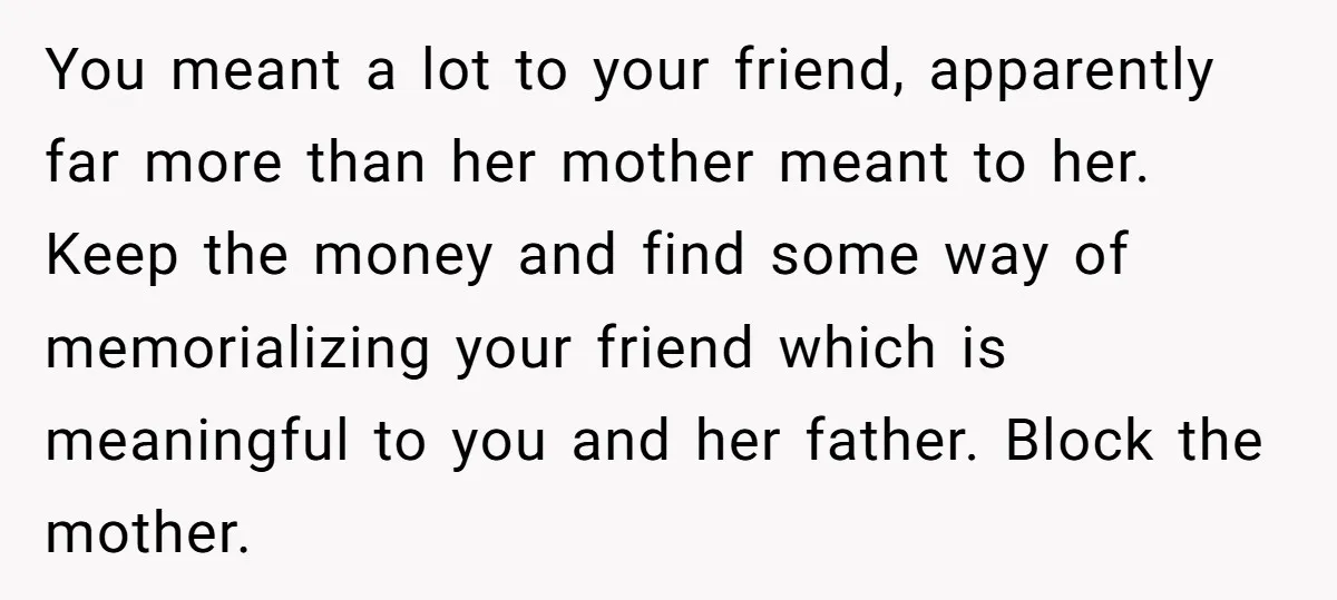You meant a lot to your friend, apparently far more than her mother meant to her. Keep the money and find some way of memorializing your friend which is meaningful...