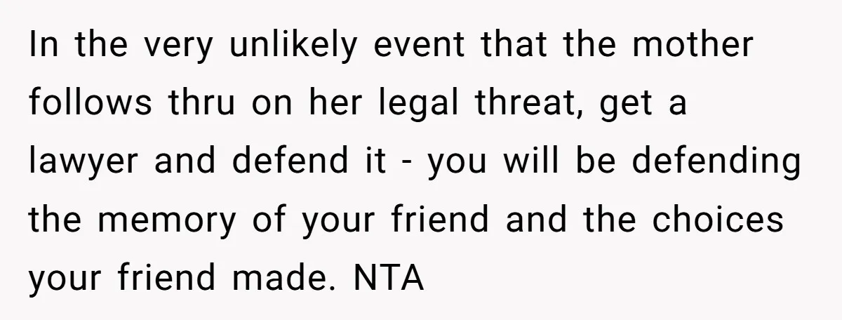 In the very unlikely event that the mother follows thru on her legal threat, get a lawyer and defend it - you will be defending the memory of your friend...