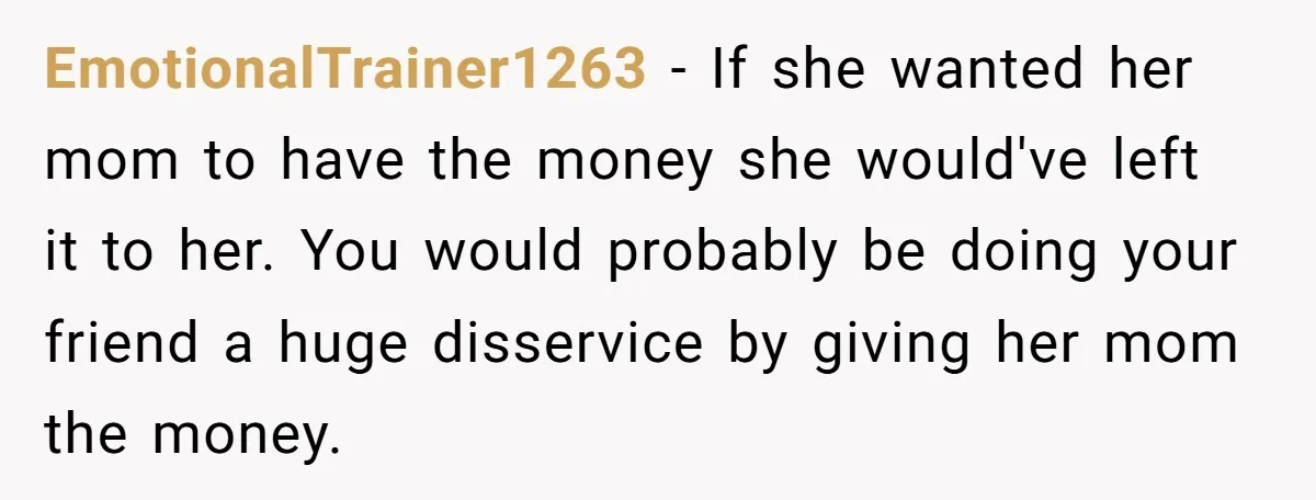 EmotionalTrainer1263 − If she wanted her mom to have the money she would've left it to her. You would probably be doing your friend a huge disservice by giving her...