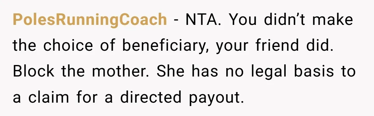 PolesRunningCoach − NTA. You didn’t make the choice of beneficiary, your friend did. Block the mother. She has no legal basis to a claim for a directed payout.