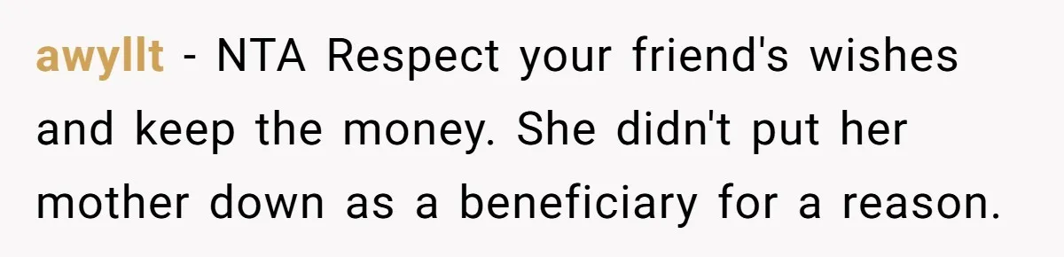 awyllt − NTA Respect your friend's wishes and keep the money. She didn't put her mother down as a beneficiary for a reason.