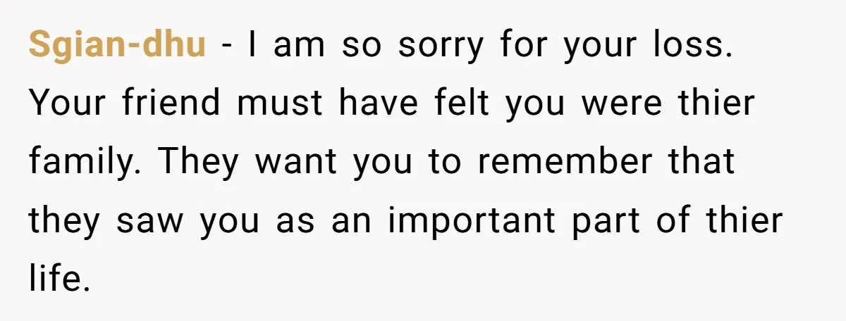 Sgian-dhu − I am so sorry for your loss. Your friend must have felt you were thier family. They want you to remember that they saw you as an important...